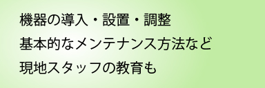 機器の導入・設置・調整　メンテナンス方法の現地スタッフへの教育