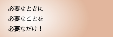 必要なときに必要なことを必要なだけ！